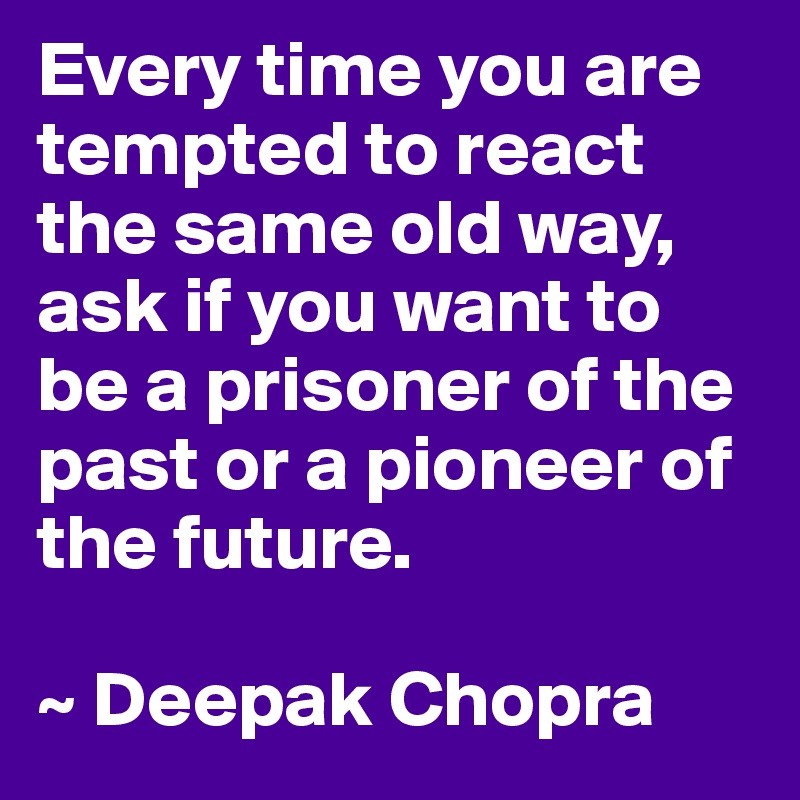 Every time you are tempted to react the same old way, ask if you want to be a prisoner of the past or a pioneer of the future.

~ Deepak Chopra