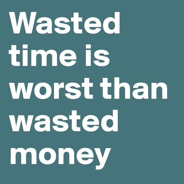 Wasted time is worst than wasted money