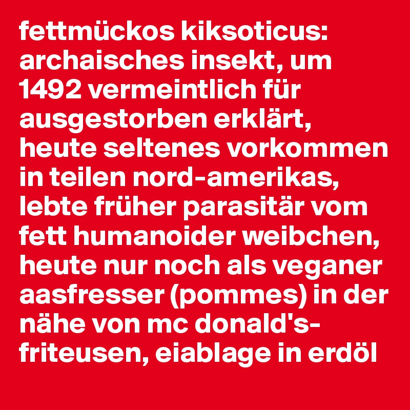 fettmückos kiksoticus:
archaisches insekt, um 1492 vermeintlich für ausgestorben erklärt, heute seltenes vorkommen in teilen nord-amerikas, lebte früher parasitär vom fett humanoider weibchen, heute nur noch als veganer aasfresser (pommes) in der nähe von mc donald's-friteusen, eiablage in erdöl