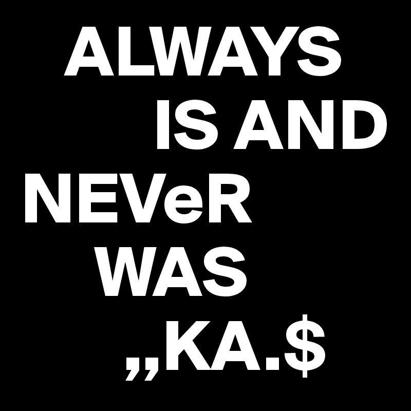    ALWAYS 
         IS AND          NEVeR
     WAS  
       ,,KA.$
