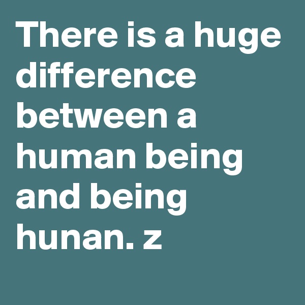 There is a huge difference between a human being and being hunan. z
