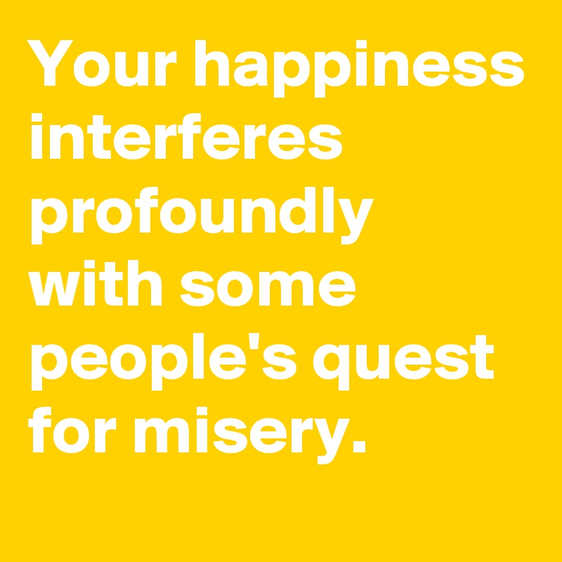 Your happiness interferes profoundly 
with some people's quest for misery.