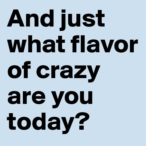 And just what flavor of crazy are you today?