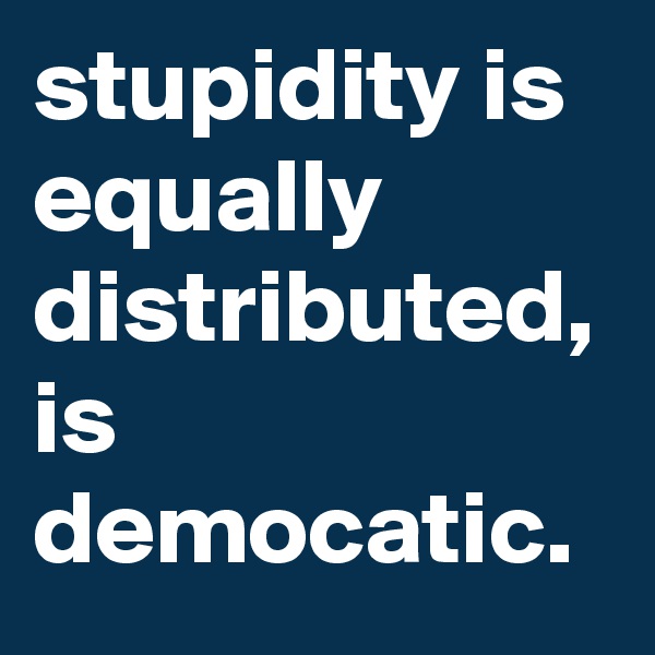 stupidity is equally distributed, is democatic. 