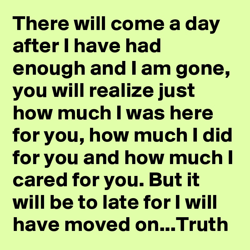 There will come a day after I have had enough and I am gone, you will realize just how much I was here for you, how much I did for you and how much I cared for you. But it will be to late for I will have moved on...Truth