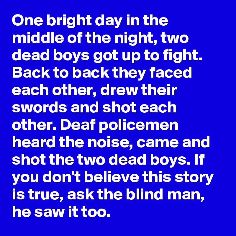 One bright day in the middle of the night, two dead boys got up to fight. Back to back they faced each other, drew their swords and shot each other. Deaf policemen heard the noise, came and shot the two dead boys. If you don't believe this story is true, ask the blind man, he saw it too.