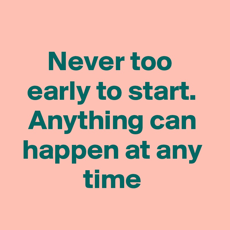 
Never too 
early to start. Anything can happen at any time
