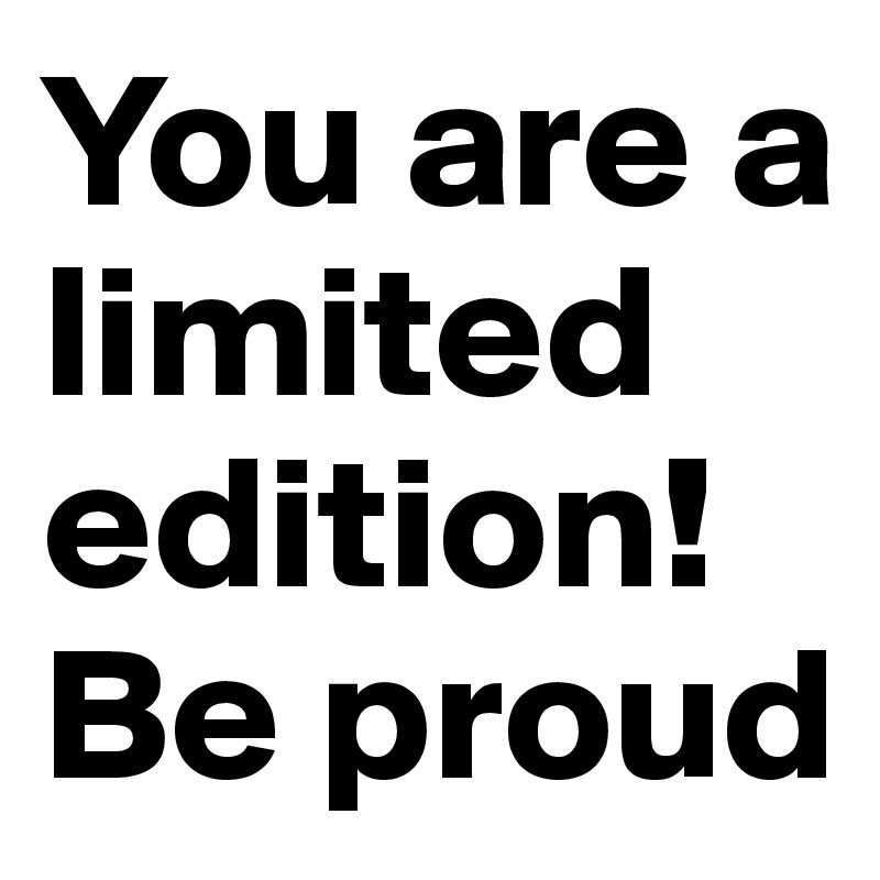 You are a limited edition!
Be proud
