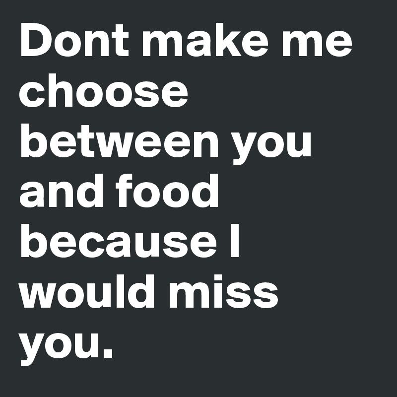 Dont make me choose between you and food because I would miss you.
