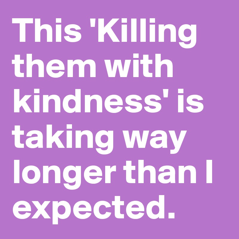 This 'Killing them with kindness' is taking way longer than I expected. 