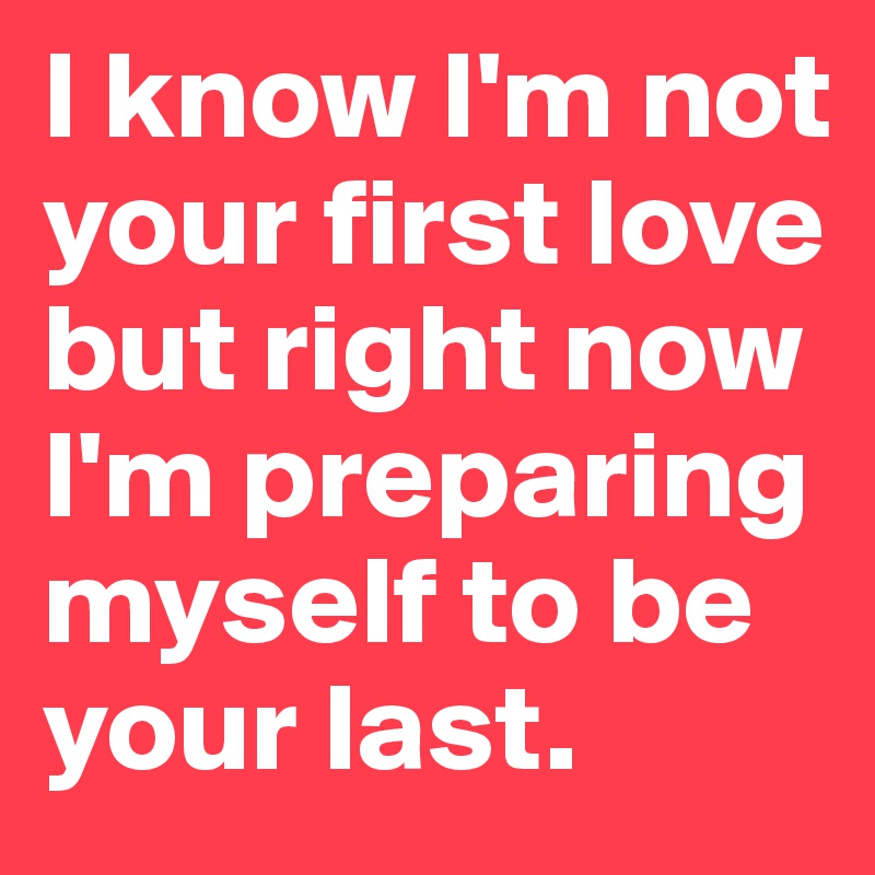 I know I'm not your first love but right now I'm preparing myself to be your last.