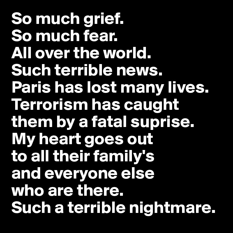 So much grief. 
So much fear. 
All over the world. 
Such terrible news. 
Paris has lost many lives. Terrorism has caught 
them by a fatal suprise. 
My heart goes out 
to all their family's
and everyone else 
who are there.
Such a terrible nightmare.