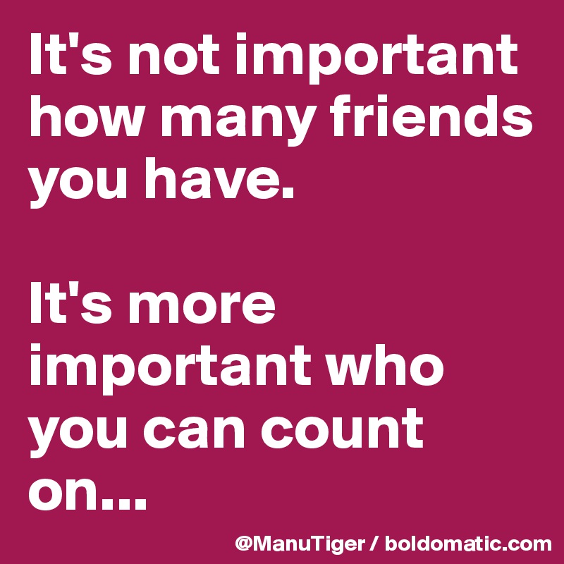 It's not important how many friends you have. 

It's more important who you can count on... 