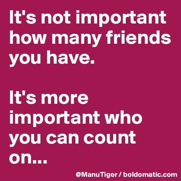 It's not important how many friends you have. 

It's more important who you can count on... 