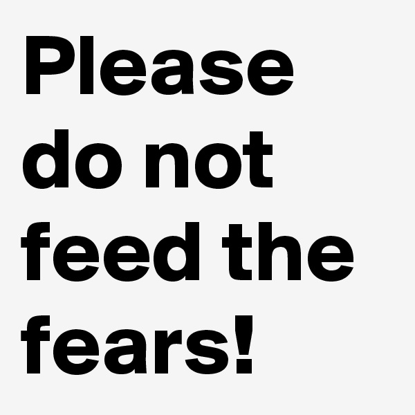 Please do not feed the fears!