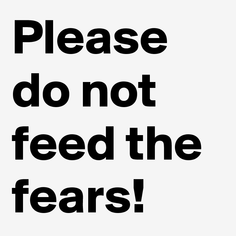 Please do not feed the fears!