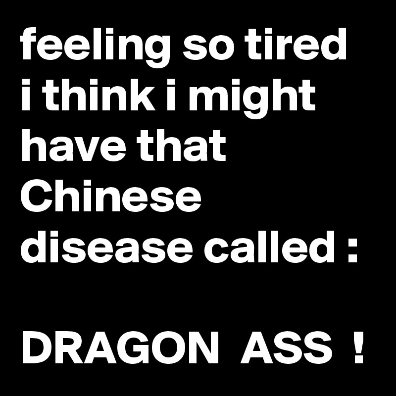 feeling so tired i think i might have that  Chinese disease called :

DRAGON  ASS  !