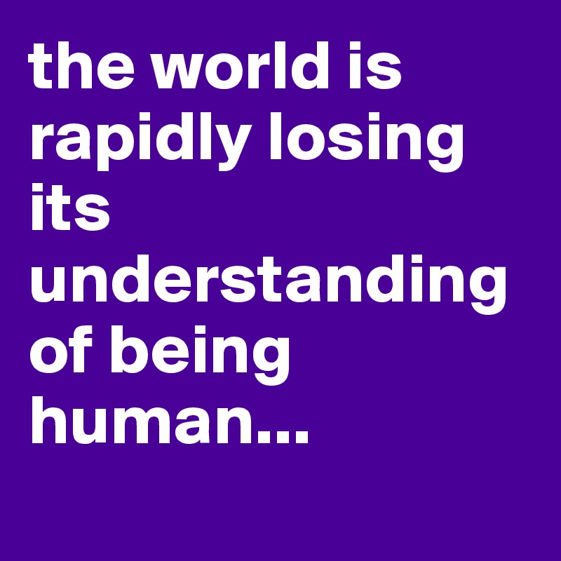 the world is rapidly losing its understanding of being human...
