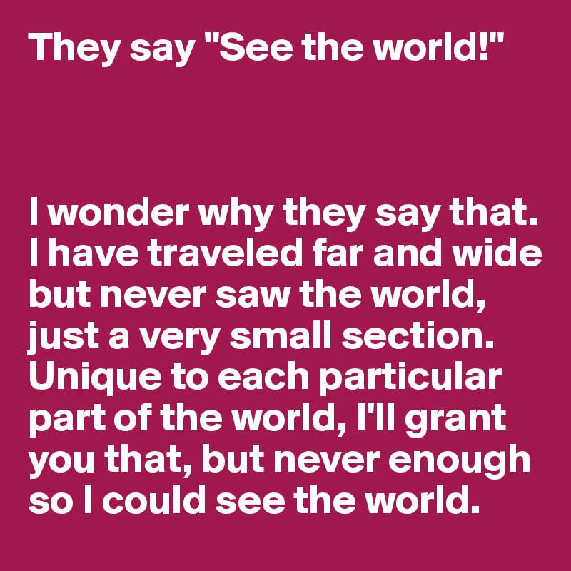They say "See the world!"



I wonder why they say that. I have traveled far and wide but never saw the world, just a very small section. Unique to each particular part of the world, I'll grant you that, but never enough so I could see the world.