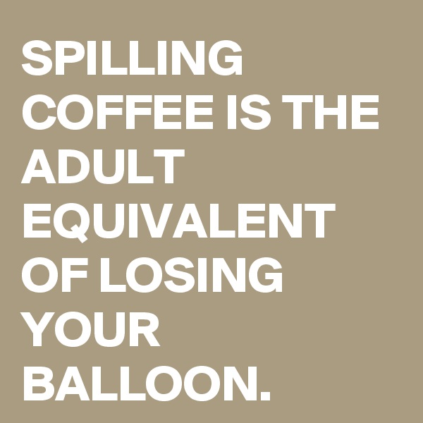 SPILLING COFFEE IS THE ADULT EQUIVALENT OF LOSING YOUR BALLOON.