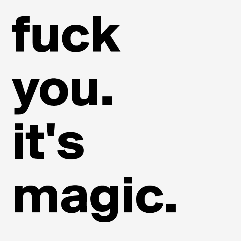 fuck 
you.
it's 
magic.