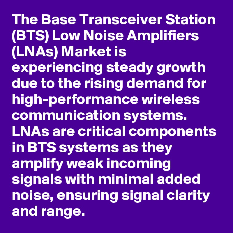 The Base Transceiver Station (BTS) Low Noise Amplifiers (LNAs) Market is experiencing steady growth due to the rising demand for high-performance wireless communication systems. LNAs are critical components in BTS systems as they amplify weak incoming signals with minimal added noise, ensuring signal clarity and range.