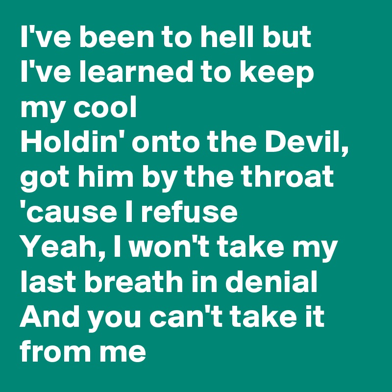 I've been to hell but I've learned to keep my cool
Holdin' onto the Devil, got him by the throat 'cause I refuse
Yeah, I won't take my last breath in denial
And you can't take it from me