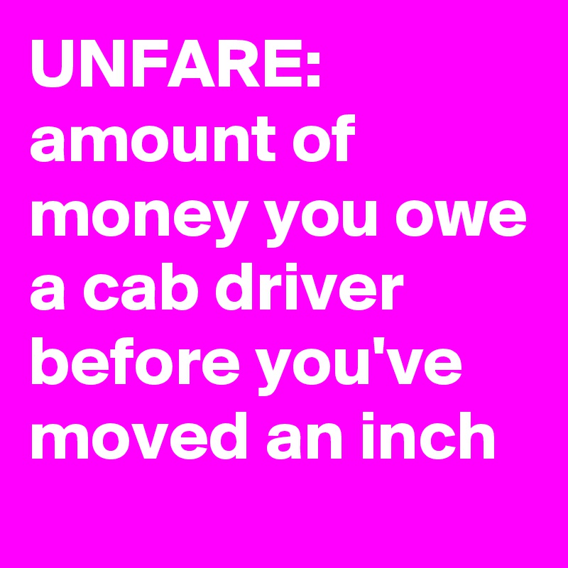 UNFARE:  amount of money you owe a cab driver before you've moved an inch