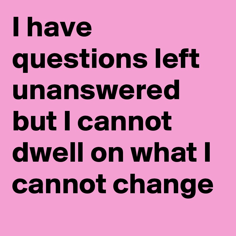I have questions left unanswered but I cannot dwell on what I cannot change