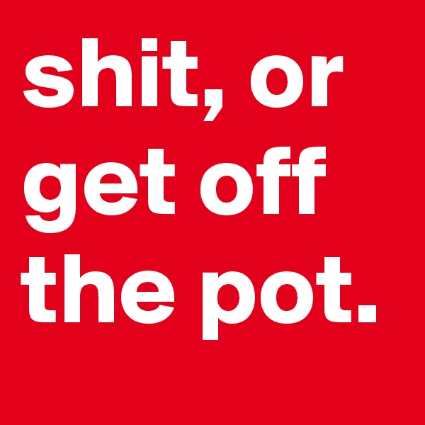 shit, or get off the pot.