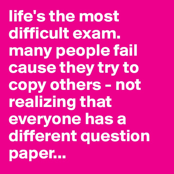 life's the most difficult exam.
many people fail cause they try to copy others - not realizing that everyone has a different question paper...