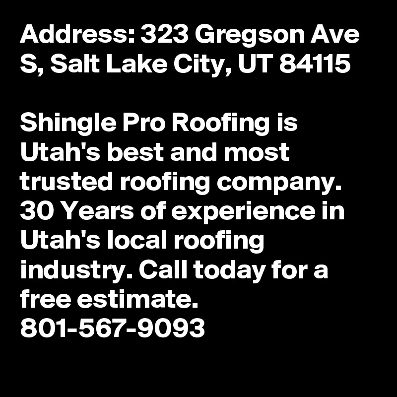 Address: 323 Gregson Ave S, Salt Lake City, UT 84115

Shingle Pro Roofing is Utah's best and most trusted roofing company. 30 Years of experience in Utah's local roofing industry. Call today for a free estimate. 801-567-9093
