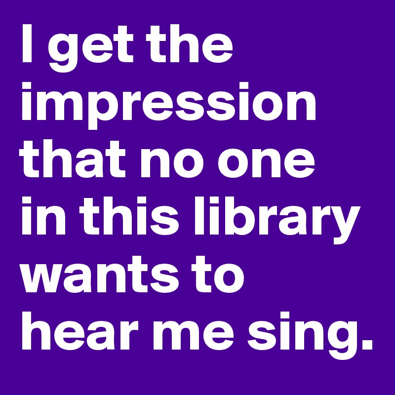 I get the impression that no one in this library wants to hear me sing.