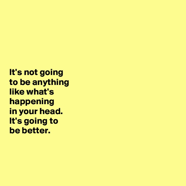 





It's not going 
to be anything 
like what's 
happening 
in your head. 
It's going to 
be better. 



