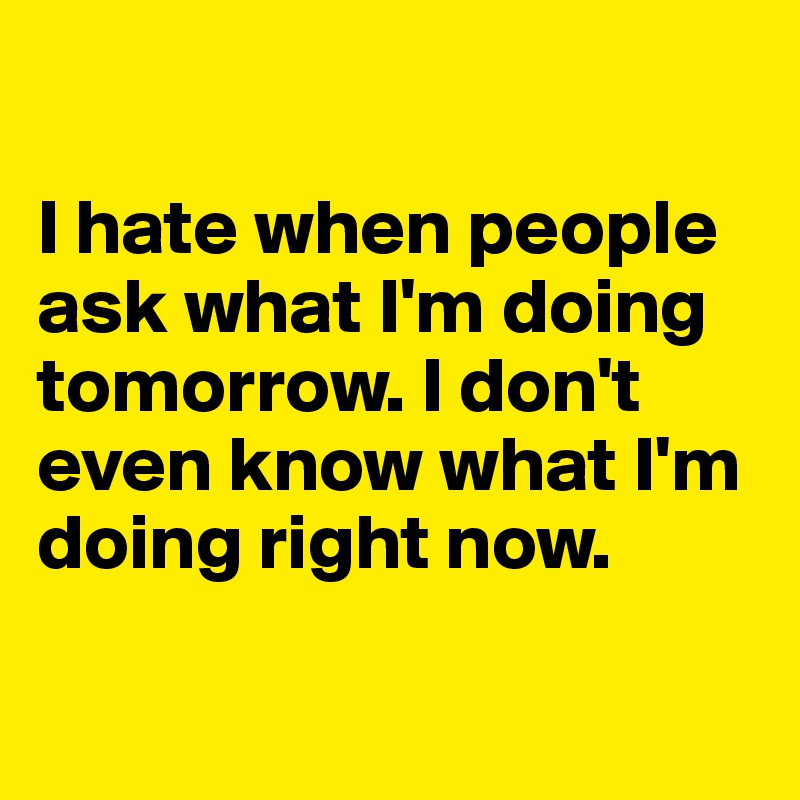 

I hate when people ask what I'm doing tomorrow. I don't even know what I'm doing right now. 

