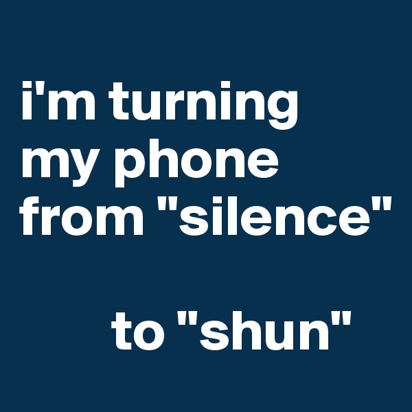 
i'm turning my phone from "silence"
 
        to "shun"
