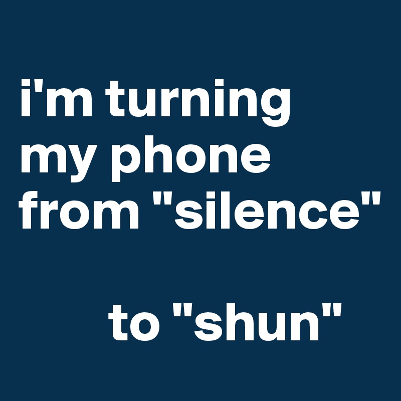 
i'm turning my phone from "silence"
 
        to "shun"