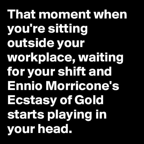 That moment when you're sitting outside your workplace, waiting for your shift and Ennio Morricone's Ecstasy of Gold starts playing in your head.