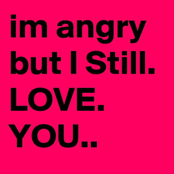 im angry but I Still. LOVE. YOU..