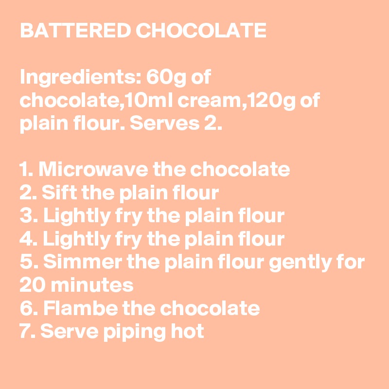 BATTERED CHOCOLATE

Ingredients: 60g of chocolate,10ml cream,120g of plain flour. Serves 2.

1. Microwave the chocolate
2. Sift the plain flour
3. Lightly fry the plain flour
4. Lightly fry the plain flour
5. Simmer the plain flour gently for 20 minutes
6. Flambe the chocolate
7. Serve piping hot