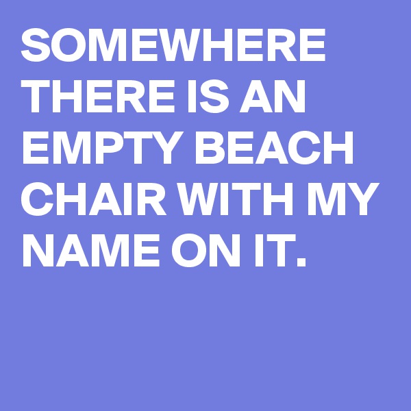 SOMEWHERE THERE IS AN EMPTY BEACH CHAIR WITH MY NAME ON IT.

