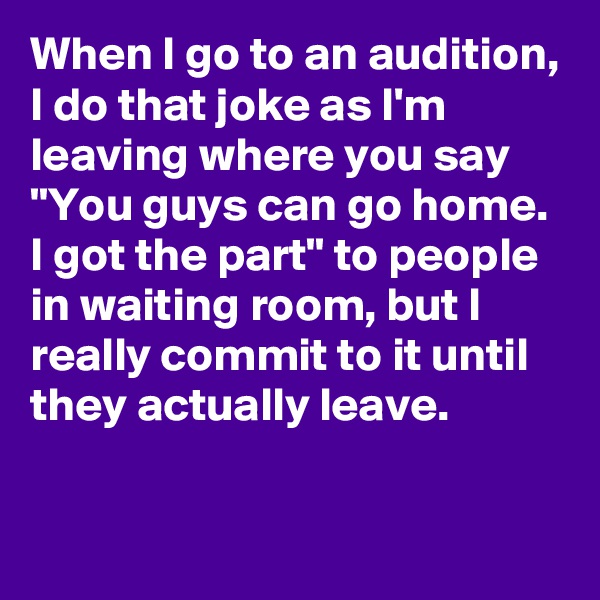 When I go to an audition, I do that joke as I'm leaving where you say "You guys can go home. I got the part" to people in waiting room, but I really commit to it until they actually leave.