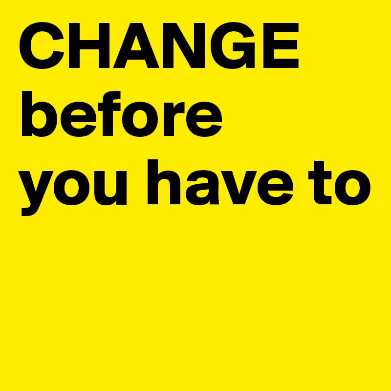 CHANGE
before
you have to

 
