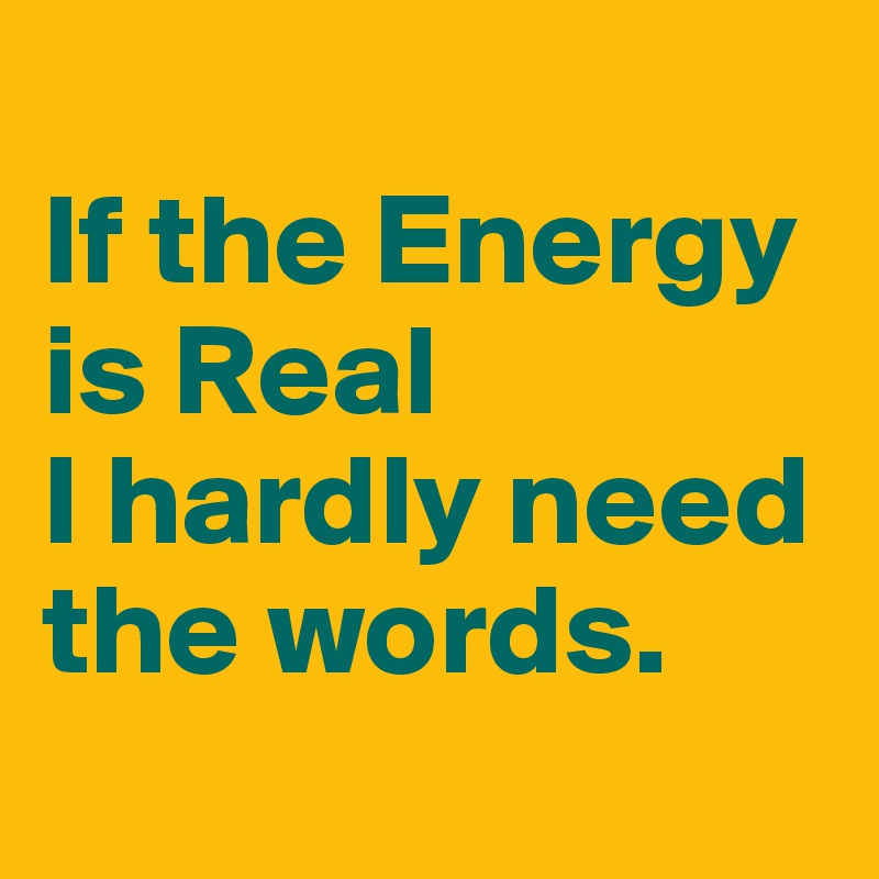 
If the Energy is Real 
I hardly need the words.
