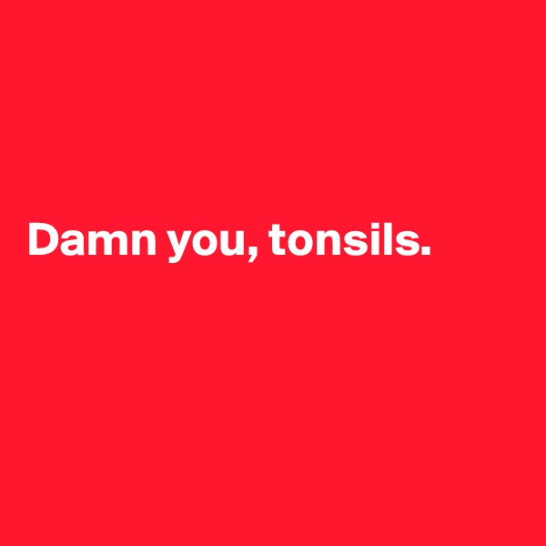 



Damn you, tonsils.




