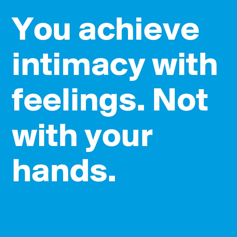 You achieve intimacy with feelings. Not with your hands.