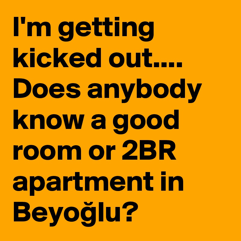 I'm getting kicked out.... Does anybody know a good room or 2BR apartment in Beyoglu?