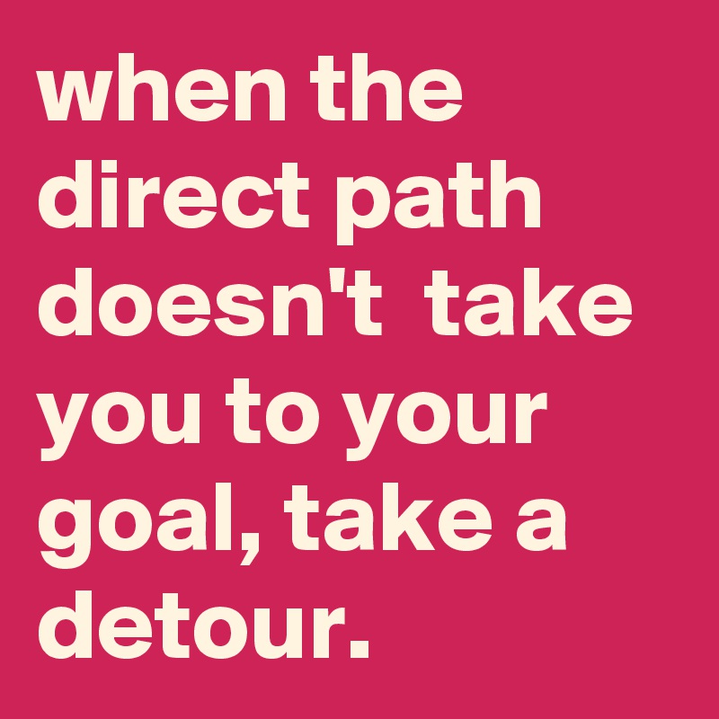 when the direct path doesn't  take you to your goal, take a detour.