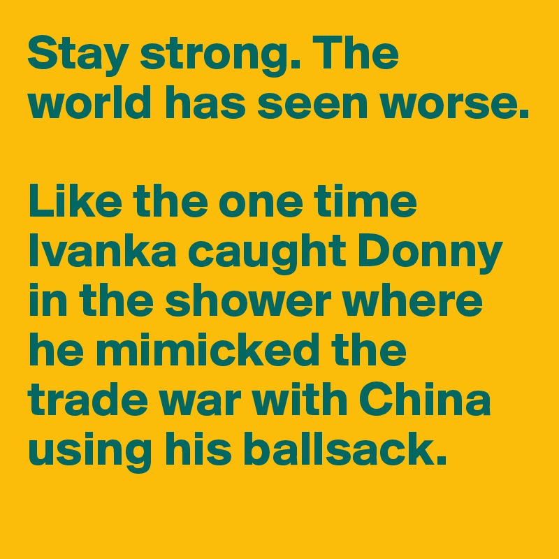 Stay strong. The world has seen worse. 

Like the one time Ivanka caught Donny in the shower where he mimicked the trade war with China using his ballsack.