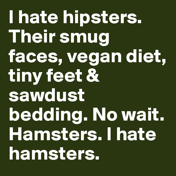 I hate hipsters. Their smug faces, vegan diet, tiny feet & sawdust bedding. No wait. Hamsters. I hate hamsters. 